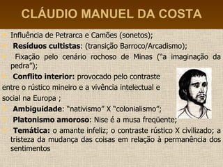 CLÁUDIO MANUEL DA COSTA Influência de Petrarca e Camões (sonetos); Resíduos cultistas : (transição Barroco/Arcadismo); Fixação pelo cenário rochoso de Minas (“a imaginação da pedra”); Conflito interior:  provocado pelo contraste  entre o rústico mineiro e a vivência intelectual e  social na Europa ; Ambiguidade : “nativismo” X “colonialismo”; Platonismo amoroso : Nise é a musa freqüente; Temática:  o amante infeliz; o contraste rústico X civilizado; a tristeza da mudança das coisas em relação à permanência dos sentimentos 