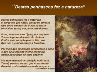 “ Destes penhascos fez a natureza” Destes penhascos fez a natureza O berço em que nasci: oh! quem cuidara Que entre penhas tão duras se criara Uma alma terna, um peito sem dureza! Amor, que vence os tigres, por empresa Tomou logo render-me; ele declara Contra meu coração guerra tão rara Que não me foi bastante a fortaleza. Por mais que eu mesmo conhecesse o dano A que dava ocasião minha brandura, Nunca pude fugir ao cego engano; Vós que ostentais a condição mais dura, Temei, penhas, temei: que Amor tirano Onde há mais resistência mais se apura. Cláudio  Manuel da Costa 