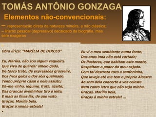 TOMÁS ANTÔNIO GONZAGA   Elementos não-convencionais: –  representação direta da natureza mineira, e não clássica; – lirismo pessoal (depressivo) decalcado da biografia, mas sem exageros  . Obra lírica: “MARÍLIA DE DIRCEU” Eu, Marília, não sou algum vaqueiro, Que viva de guardar alheio gado, De tosco trato, de expressões grosseiro, Dos frios gelos e dos sóis queimado. Tenho próprio casal e nele assisto; Dá-me vinho, legume, fruta, azeite; Das brancas ovelhinhas tiro o leite, E mais as finas lãs, de que visto. Graças, Marília bela, Graças à minha estrela! • Eu vi o meu semblante numa fonte, Dos anos inda não está cortado; Os Pastores, que habitam este monte, Respeitam o poder do meu cajado. Com tal destreza toco a sanfoninha, Que inveja até me tem o próprio Alceste: Ao som dela concerto a voz celeste Nem canto letra que não seja minha. Graças, Marília bela, Graças à minha estrela! ... 