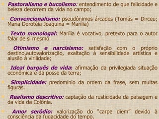Pastoralismo e bucolismo :   entendimento de que felicidade e beleza decorrem da vida no campo; Convencionalismo:  pseudônimos árcades (Tomás = Dirceu; Maria Dorotéia Joaquina = Marília) Texto monologal:  Marília é vocativo, pretexto para o autor falar de si mesmo Otimismo e narcisismo:  satisfação com o próprio destino,autovalorização, exaltação à sensibilidade artística e alusão à virilidade; Ideal burguês de vida :  afirmação da privilegiada situação econômica e da posse da terra; Simplicidade:  predomínio da ordem da frase, sem muitas figuras. Realismo descritivo:  captação da rusticidade da paisagem e da vida da Colônia. Amor serôdio:  valorização do “carpe diem” devido à consciência da fugacidade do tempo. 