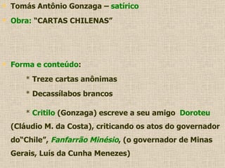 Tomás Antônio Gonzaga –  satírico Obra:  “CARTAS CHILENAS” Forma e conteúdo : *  Treze cartas anônimas *  Decassílabos brancos *  Critilo  (Gonzaga) escreve a seu amigo  Doroteu  (Cláudio M. da Costa), criticando os atos do governador do“Chile”,  Fanfarrão Minésio , (o governador de Minas Gerais, Luís da Cunha Menezes) 