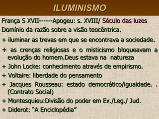 ILUMINISMO França S XVII------Apogeu: s. XVIII/  Século das luzes Domínio da razão sobre a visão teoc ê ntrica. + iluminar as trevas em que se encontrava a sociedade . +  as crenças religiosas e o misticismo bloqueavam a evolução do homem.Deus estava na  natureza + John Locke: conhecimento através de empirismo. + Voltaire: liberdade do pensamento + Jacques Rousseau: estado democrático/igualdade. .(Contrato Social) + Montesquieu:Divisão do poder em Ex./Leg./ Jud. + Diderot: “A Enciclopédia” 