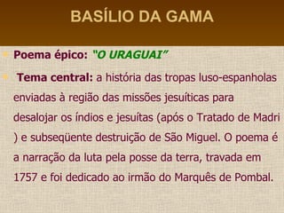 BASÍLIO DA GAMA Poema épico:  “O URAGUAI” Tema central:  a história das tropas luso-espanholas enviadas à região das missões jesuíticas para desalojar os índios e jesuítas (após o Tratado de Madri ) e subseqüente destruição de São Miguel. O poema é a narração da luta pela posse da terra, travada em 1757 e foi dedicado ao irmão do Marquês de Pombal. 