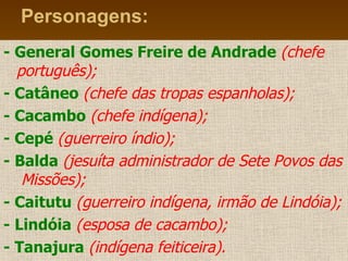Personagens: -   General Gomes Freire de Andrade   (chefe português); -   Catâneo  (chefe das tropas espanholas); -   Cacambo   (chefe indígena); - Cepé   (guerreiro índio); - Balda   (jesuíta administrador de Sete Povos das  Missões); - Caitutu   (guerreiro indígena, irmão de Lindóia); - Lindóia   (esposa de cacambo); - Tanajura   (indígena feiticeira). 