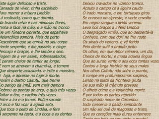 Este lugar delicioso e triste, Cansada de viver, tinha escolhido Para morrer a mísera Lindóia. Lá reclinada, como que dormia, Na branda relva e nas mimosas flores, Tinha a face na mão, e a mão no tronco De um fúnebre cipreste, que espalhava Melancólica sombra. Mais de perto Descobrem que se enrola no seu corpo Verde serpente, e lhe passeia, e cinge Pescoço e braços, e lhe lambe o seio. Fogem de a ver assim, sobressaltados, E param cheios de temor ao longe; E nem se atrevem a chamá-la, e temem Que desperte assustada, e irrite o monstro, E  fuja, e apresse no fugir a morte. Porém o destro Caitutu, que treme Do perigo da irmã, sem mais demora Dobrou as pontas do arco, e quis três vezes Soltar o tiro, e vacilou três vezes Entre a ira e o temor. Enfim sacode O arco e faz voar a aguda seta, Que toca o peito de Lindóia, e fere A serpente na testa, e a boca e os dentes Deixou cravados no vizinho tronco. Açouta o campo co'a ligeira cauda O irado monstro, e em tortuosos giros Se enrosca no cipreste, e verte envolto Em negro sangue o lívido veneno. Leva nos braços a infeliz Lindóia O desgraçado irmão, que ao despertá-la Conhece, com que dor! no frio rosto Os sinais do veneno, e vê ferido Pelo dente sutil o brando peito. Os olhos, em que Amor reinava, um dia, Cheios de morte; e muda aquela língua Que ao surdo vento e aos ecos tantas vezes Contou a larga história de seus males. Nos olhos Caitutu não sofre o pranto, E rompe em profundíssimos suspiros, Lendo na testa da fronteira gruta De sua mão já trêmula gravado O alheio crime e a voluntária morte. E por todas as partes repetido O suspirado nome de Cacambo. Inda conserva o pálido semblante Um não sei quê de magoado e triste, Que os corações mais duros enternece Tanto era bela no seu rosto a morte! 