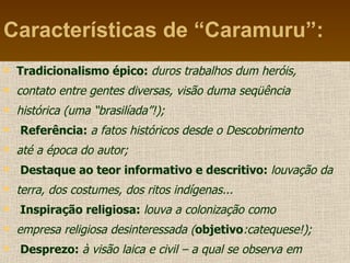 Características de “Caramuru”: Tradicionalismo épico:  duros trabalhos dum heróis, contato entre gentes diversas, visão duma seqüência histórica (uma “brasilíada”!); Referência:  a fatos históricos desde o Descobrimento até a época do autor; Destaque ao teor informativo e descritivo:  louvação da terra, dos costumes, dos ritos indígenas... Inspiração religiosa:  louva a colonização como empresa religiosa desinteressada ( objetivo :catequese!); Desprezo:  à visão laica e civil – a qual se observa em “ O Uraguai” e nos poemas satíricos 