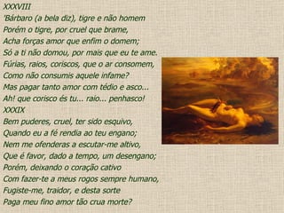 XXXVIII 'Bárbaro (a bela diz), tigre e não homem Porém o tigre, por cruel que brame, Acha forças amor que enfim o domem; Só a ti não domou, por mais que eu te ame. Fúrias, raios, coriscos, que o ar consomem, Como não consumis aquele infame? Mas pagar tanto amor com tédio e asco... Ah! que corisco és tu... raio... penhasco! XXXIX Bem puderes, cruel, ter sido esquivo, Quando eu a fé rendia ao teu engano; Nem me ofenderas a escutar-me altivo, Que é favor, dado a tempo, um desengano; Porém, deixando o coração cativo Com fazer-te a meus rogos sempre humano, Fugiste-me, traidor, e desta sorte Paga meu fino amor tão crua morte? 