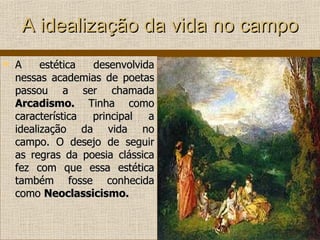 A idealização da vida no campo A estética desenvolvida nessas academias de poetas passou a ser chamada  Arcadismo.  Tinha como característica principal a idealização da vida no campo. O desejo de seguir as regras da poesia clássica fez com que essa estética também fosse conhecida como  Neoclassicismo. 
