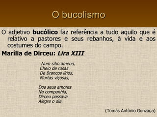 O bucolismo O adjetivo  bucólico  faz referência a tudo aquilo que é relativo a pastores e seus rebanhos, à vida e aos costumes do campo. Marília de Dirceu:  Lira XIII Num sítio ameno, Cheio de rosas De Brancos lírios, Murtas viçosas, Dos seus amores Na companhia,  Dirceu passava  Alegre o dia. (Tomás Antônio Gonzaga) 