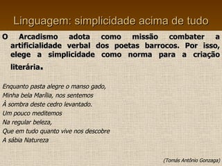 Linguagem: simplicidade acima de tudo O Arcadismo adota como missão combater a artificialidade verbal dos poetas barrocos. Por isso, elege a simplicidade como norma para a criação literária . Enquanto pasta alegre o manso gado, Minha bela Marília, nos sentemos À sombra deste cedro levantado. Um pouco meditemos Na regular beleza, Que em tudo quanto vive nos descobre A sábia Natureza (Tomás Antônio Gonzaga) 