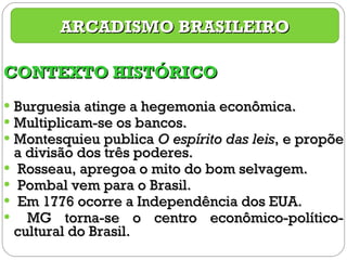 CONTEXTO HISTÓRICO Burguesia atinge a hegemonia econômica. Multiplicam-se os bancos. Montesquieu publica  O espírito das leis , e propõe a divisão dos três poderes. Rosseau, apregoa o mito do bom selvagem. Pombal vem para o Brasil. Em 1776 ocorre a Independência dos EUA. MG torna-se o centro econômico-político-cultural do Brasil. ARCADISMO BRASILEIRO 