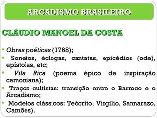 CLÁUDIO MANOEL DA COSTA Obras poéticas  (1768); Sonetos, éclogas, cantatas, epicédios (ode), epístolas, etc; Vila Rica  (poema épico de inspiração camoniana); Traços cultistas: transição entre o Barroco e o Arcadismo; Modelos clássicos: Teócrito, Virgílio, Sannarazo, Camões). ARCADISMO BRASILEIRO 