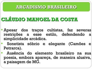 CLÁUDIO MANOEL DA COSTA Apesar dos traços cultistas, faz severas restrições a esse estilo, defendendo a simplicidade arcádica. Sonetista sóbrio e elegante (Camões e Petrarca). Ausência do elemento brasileiro na sua poesia, embora apareça, de maneira alusiva, a paisagem de MG. ARCADISMO BRASILEIRO 