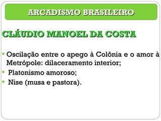 CLÁUDIO MANOEL DA COSTA Oscilação entre o apego à Colônia e o amor à Metrópole: dilaceramento interior; Platonismo amoroso; Nise (musa e pastora). ARCADISMO BRASILEIRO 
