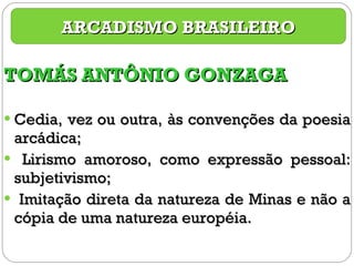 TOMÁS ANTÔNIO GONZAGA Cedia, vez ou outra, às convenções da poesia arcádica; Lirismo amoroso, como expressão pessoal: subjetivismo; Imitação direta da natureza de Minas e não a cópia de uma natureza européia. ARCADISMO BRASILEIRO 