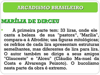 MARÍLIA DE DIRCEU A primeira parte tem: 33 liras, onde ele  canta  a beleza  de  sua  "pastora“, "Marília", compara-a à Afrodite; usa figuras mitológicas; os refrãos de cada lira apresentam estruturas semelhantes, mas diferentes de lira para lira. O autor também se dirige a seus amigos "Glauceste" e "Alceu" (Cláudio Ma-nuel da Costa e Alvarenga Peixoto). O bucolismo nesta parte da obra é extremo.  ARCADISMO BRASILEIRO 