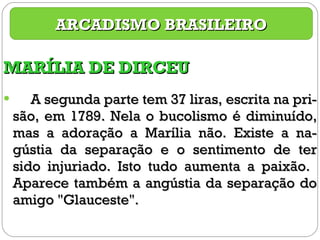MARÍLIA DE DIRCEU A segunda parte tem 37 liras, escrita na pri-são, em 1789. Nela o bucolismo é diminuído, mas a adoração a Marília não. Existe a na-gústia da separação e o sentimento de ter sido injuriado. Isto tudo aumenta a paixão.  Aparece também a angústia da separação do amigo "Glauceste".  ARCADISMO BRASILEIRO 