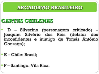 CARTAS CHILENAS D – Silverino (personagem criticado) – Joaquim Silvério dos Reis (delator dos inconfidentes e inimigo de Tomás Antônio Gonzaga); E – Chile: Brasil; F – Santiago: Vila Rica. ARCADISMO BRASILEIRO 