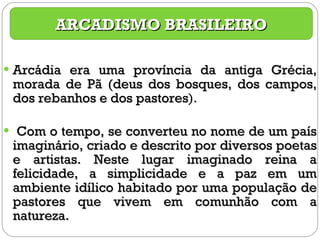 Arcádia era uma província da antiga Grécia, morada de Pã (deus dos bosques, dos campos, dos rebanhos e dos pastores ).  Com o tempo, se converteu no nome de um país imaginário, criado e descrito por diversos poetas e artistas. Neste lugar imaginado reina a felicidade, a simplicidade e a paz em um ambiente idílico habitado por uma população de pastores que vivem em comunhão com a natureza. ARCADISMO BRASILEIRO 