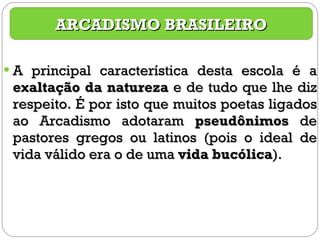 A principal característica desta escola é a  exaltação da natureza  e de tudo que lhe diz respeito. É por isto que muitos poetas ligados ao Arcadismo adotaram  pseudônimos  de pastores gregos ou latinos (pois o ideal de vida válido era o de uma  vida bucólica ). ARCADISMO BRASILEIRO 