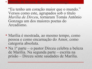 • Marília de Dirceu, de Tomás A.Gonzaga.
“Eu tenho um coração maior que o mundo.”
Versos como este, agrupados sob o título
Marília de Dirceu, tornaram Tomás Antônio
Gonzaga um dos maiores poetas do
Arcadismo.
• Marília é mostrada, ao mesmo tempo, como
pessoa e como encarnação do Amor, como
categoria absoluta.
• Na 1ª parte – o pastor Dirceu celebra a beleza
de Marília. Na segunda parte – escrita na
prisão – Dirceu sente saudades de Marília.
 