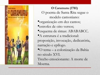 O Caramuru (1781)
O poema de Santa Rita segue o
modelo camoniano:
organização em dez cantos;
estrofes de oito versos;
esquema de rimas: ABABABCC.
A estrutura é a tradicional:
proposição, invocação, dedicatória,
narração e epílogo.
O tema – a colonização da Bahia
no século XVI.
Trecho emocionante: A morte de
Moema.
 