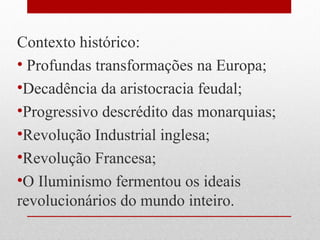 Contexto histórico:
• Profundas transformações na Europa;
•Decadência da aristocracia feudal;
•Progressivo descrédito das monarquias;
•Revolução Industrial inglesa;
•Revolução Francesa;
•O Iluminismo fermentou os ideais
revolucionários do mundo inteiro.
 
