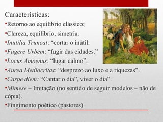 Características:
•Retorno ao equilíbrio clássico;
•Clareza, equilíbrio, simetria.
•Inutilia Truncat: “cortar o inútil.
•Fugere Urbem: “fugir das cidades.”
•Locus Amoenus: “lugar calmo”.
•Aurea Mediocritas: “desprezo ao luxo e a riquezas”.
•Carpe diem: “Cantar o dia”, viver o dia”.
•Mimese – Imitação (no sentido de seguir modelos – não de
cópia).
•Fingimento poético (pastores)
 