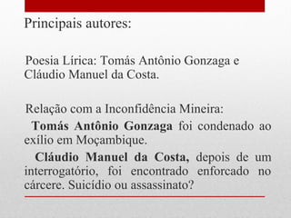 Principais autores:
Poesia Lírica: Tomás Antônio Gonzaga e
Cláudio Manuel da Costa.
Relação com a Inconfidência Mineira:
Tomás Antônio Gonzaga foi condenado ao
exílio em Moçambique.
Cláudio Manuel da Costa, depois de um
interrogatório, foi encontrado enforcado no
cárcere. Suicídio ou assassinato?
 