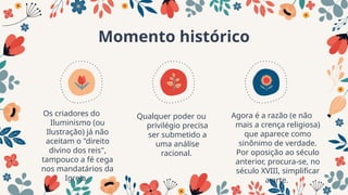 Momento histórico
Os criadores do
Iluminismo (ou
Ilustração) já não
aceitam o "direito
divino dos reis",
tampouco a fé cega
nos mandatários da
Igreja.
Qualquer poder ou
privilégio precisa
ser submetido a
uma análise
racional.
Agora é a razão (e não
mais a crença religiosa)
que aparece como
sinônimo de verdade.
Por oposição ao século
anterior, procura-se, no
século XVIII, simplificar
a arte.
 