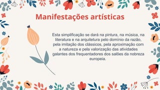 Manifestações artísticas
Esta simplificação se dará na pintura, na música, na
literatura e na arquitetura pelo domínio da razão,
pela imitação dos clássicos, pela aproximação com
a natureza e pela valorização das atividades
galantes dos frequentadores dos salões da nobreza
europeia.
 
