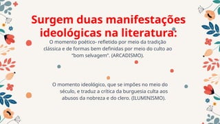 Surgem duas manifestações
ideológicas na literatura:
O momento ideológico, que se impões no meio do
século, e traduz a crítica da burguesia culta aos
abusos da nobreza e do clero. (ILUMINISMO).
O momento poético- refletido por meio da tradição
clássica e de formas bem definidas por meio do culto ao
“bom selvagem”. (ARCADISMO).
 