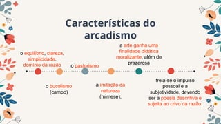Características do
arcadismo
o pastorismo
o bucolismo
(campo)
a arte ganha uma
finalidade didática
moralizante, além de
prazerosa
o equilíbrio, clareza,
simplicidade,
domínio da razão
a imitação da
natureza
(mimese);
freia-se o impulso
pessoal e a
subjetividade, devendo
ser a poesia descritiva e
sujeita ao crivo da razão.
 
