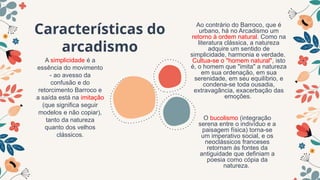Características do
arcadismo
A simplicidade é a
essência do movimento
- ao avesso da
confusão e do
retorcimento Barroco e
a saída está na imitação
(que significa seguir
modelos e não copiar),
tanto da natureza
quanto dos velhos
clássicos.
O bucolismo (integração
serena entre o indivíduo e a
paisagem física) torna-se
um imperativo social, e os
neoclássicos franceses
retornam às fontes da
antiguidade que definiam a
poesia como cópia da
natureza.
Ao contrário do Barroco, que é
urbano, há no Arcadismo um
retorno à ordem natural. Como na
literatura clássica, a natureza
adquire um sentido de
simplicidade, harmonia e verdade.
Cultua-se o "homem natural", isto
é, o homem que "imita" a natureza
em sua ordenação, em sua
serenidade, em seu equilíbrio, e
condena-se toda ousadia,
extravagância, exacerbação das
emoções.
 