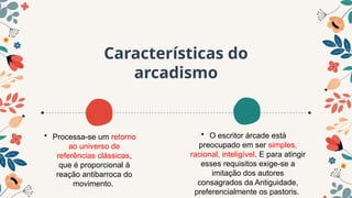 Características do
arcadismo
• O escritor árcade está
preocupado em ser simples,
racional, inteligível. E para atingir
esses requisitos exige-se a
imitação dos autores
consagrados da Antiguidade,
preferencialmente os pastoris.
• Processa-se um retorno
ao universo de
referências clássicas,
que é proporcional à
reação antibarroca do
movimento.
 