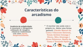 Características do
arcadismo
• O escritor não anda com o
próprio eu. Adota uma forma
pastoril: Cláudio Manuel da
Costa é Glauceste Satúrnio,
Tomás Antônio Gonzaga é
Dirceu, Silva Alvarenga é
Alcino Palmireno, Basílio da
Gama é Termindo Sipílio.
Ausência de subjetividade:
A constante e obrigatória
utilização de imagens
clássicas tradicionais
cria uma poesia
despersonalizada.
 