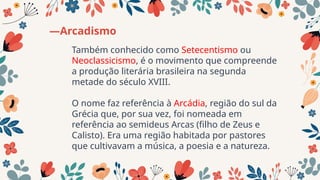 Também conhecido como Setecentismo ou
Neoclassicismo, é o movimento que compreende
a produção literária brasileira na segunda
metade do século XVIII.
O nome faz referência à Arcádia, região do sul da
Grécia que, por sua vez, foi nomeada em
referência ao semideus Arcas (filho de Zeus e
Calisto). Era uma região habitada por pastores
que cultivavam a música, a poesia e a natureza.
—Arcadismo
 