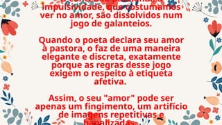 O conteúdo passional, a
impulsividade, que costumamos
ver no amor, são dissolvidos num
jogo de galanteios.
Quando o poeta declara seu amor
à pastora, o faz de uma maneira
elegante e discreta, exatamente
porque as regras desse jogo
exigem o respeito à etiqueta
afetiva.
Assim, o seu "amor" pode ser
apenas um fingimento, um artifício
de imagens repetitivas e
 