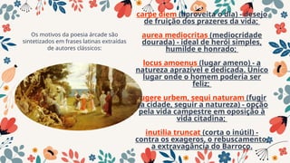 Os
carpe diem (aproveita o dia) - desejo
de fruição dos prazeres da vida;
aurea mediocritas (mediocridade
dourada) - ideal de herói simples,
humilde e honrado;
locus amoenus (lugar ameno) - a
natureza aprazível e dedicada. Único
lugar onde o homem poderia ser
feliz;
fugere urbem, sequi naturam (fugir
da cidade, seguir a natureza) - opção
pela vida campestre em oposição à
vida citadina;
inutilia truncat (corta o inútil) -
contra os exageros, o rebuscamento,
a extravagância do Barroco.
Os motivos da poesia árcade são
sintetizados em frases latinas extraídas
de autores clássicos:
 