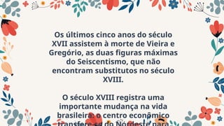 Os últimos cinco anos do século
XVII assistem à morte de Vieira e
Gregório, as duas figuras máximas
do Seiscentismo, que não
encontram substitutos no século
XVIII.
O século XVIII registra uma
importante mudança na vida
brasileira: o centro econômico
 