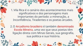 1.Vila Rica é o cenário dos acontecimentos mais
significativos e dos personagens mais
importantes do período: a mineração, a
Inconfidência, Tiradentes e os poetas árcades.
2.O Arcadismo brasileiro é também denominado
Escola Mineira, uma vez que seus poetas têm
ligação direta com Minas Gerais, sua geografia,
sua política e sua história.
 