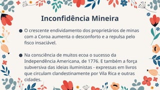 Inconfidência Mineira
● O crescente endividamento dos proprietários de minas
com a Coroa aumenta o desconforto e a repulsa pelo
fisco insaciável.
● Na consciência de muitos ecoa o sucesso da
Independência Americana, de 1776. E também a força
subversiva das ideias iluministas - expressas em livros
que circulam clandestinamente por Vila Rica e outras
cidades.
 
