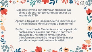 Tudo isso termina por estimular membros das
elites e alguns representantes populares ao
levante de 1789.
Apenas a traição de Joaquim Silvério impedirá que
a Inconfidência Mineira chegue a bom termo.
Porém, o martírio de Tiradentes e a participação de
poetas árcades (ainda que tênue e por vezes
equivocada), no esforço revolucionário,
transformam a rebelião no episódio de maior
grandeza do passado colonial brasileiro.
 