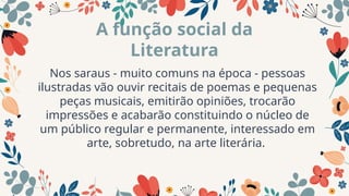 Nos saraus - muito comuns na época - pessoas
ilustradas vão ouvir recitais de poemas e pequenas
peças musicais, emitirão opiniões, trocarão
impressões e acabarão constituindo o núcleo de
um público regular e permanente, interessado em
arte, sobretudo, na arte literária.
A função social da
Literatura
 