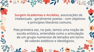 Surgem Academias e Arcádias, associações de
intelectuais - geralmente poetas - com objetivos
e princípios literários comuns.
Pela primeira vez, no país, temos uma noção de
escola artística, entendida como a articulação
de um grupo numeroso de letrados em torno
de valores estéticos e ideológicos.
 