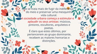 Não se trata mais de fugir da indiferença
do meio e preservar uma mesquinha
vida cultural.
A sociedade urbana começa a estimular e
aplaudir os seus artistas: músicos,
pintores, escultores, arquitetos e
poetas.
É claro que estes últimos, por
pertencerem ao grupo dominante,
recebem as maiores honrarias e
distinções.
 