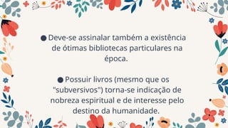 ● Deve-se assinalar também a existência
de ótimas bibliotecas particulares na
época.
● Possuir livros (mesmo que os
"subversivos") torna-se indicação de
nobreza espiritual e de interesse pelo
destino da humanidade.
 