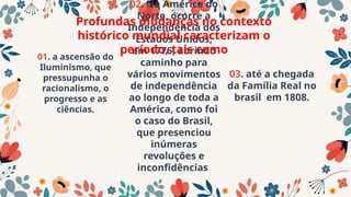 01. a ascensão do
Iluminismo, que
pressupunha o
racionalismo, o
progresso e as
ciências.
02. Na América do
Norte, ocorre a
Independência dos
Estados Unidos,
em 1776, abrindo
caminho para
vários movimentos
de independência
ao longo de toda a
América, como foi
o caso do Brasil,
que presenciou
inúmeras
revoluções e
inconfidências
03. até a chegada
da Família Real no
brasil em 1808.
Profundas mudanças no contexto
histórico mundial caracterizam o
período, tais como
 