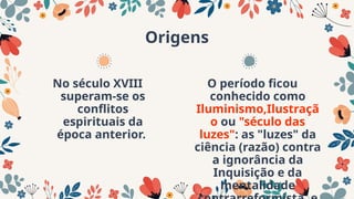Origens
No século XVIII
superam-se os
conflitos
espirituais da
época anterior.
O período ficou
conhecido como
Iluminismo,Ilustraçã
o ou "século das
luzes": as "luzes" da
ciência (razão) contra
a ignorância da
Inquisição e da
mentalidade
 