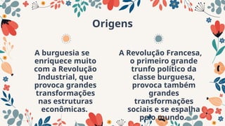 Origens
A burguesia se
enriquece muito
com a Revolução
Industrial, que
provoca grandes
transformações
nas estruturas
econômicas.
A Revolução Francesa,
o primeiro grande
trunfo político da
classe burguesa,
provoca também
grandes
transformações
sociais e se espalha
pelo mundo.
 